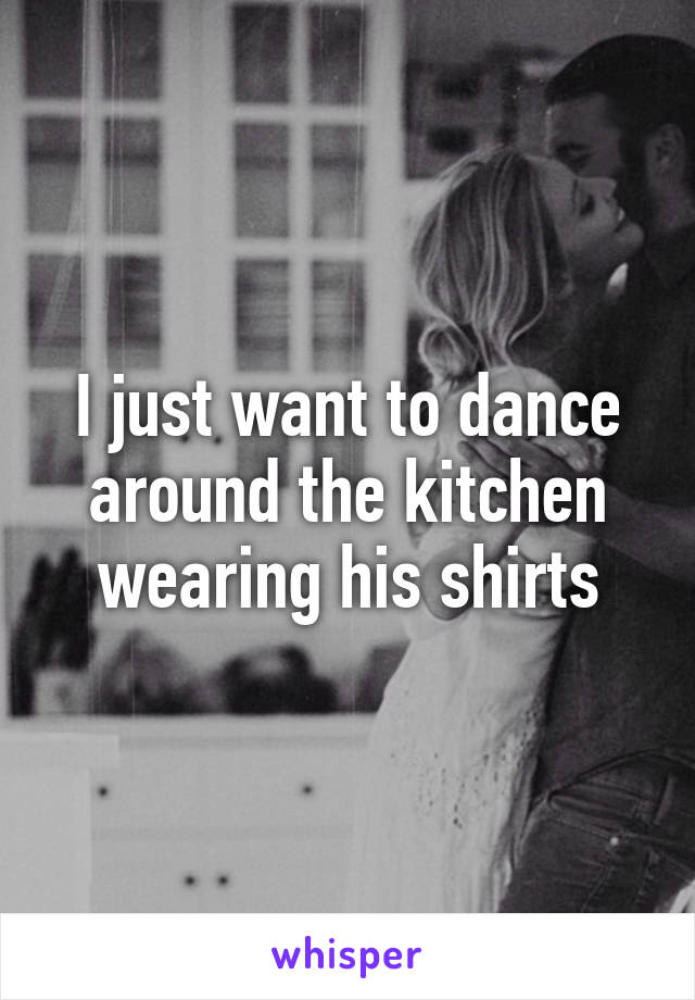 I just want to dance around the kitchen wearing his shirts