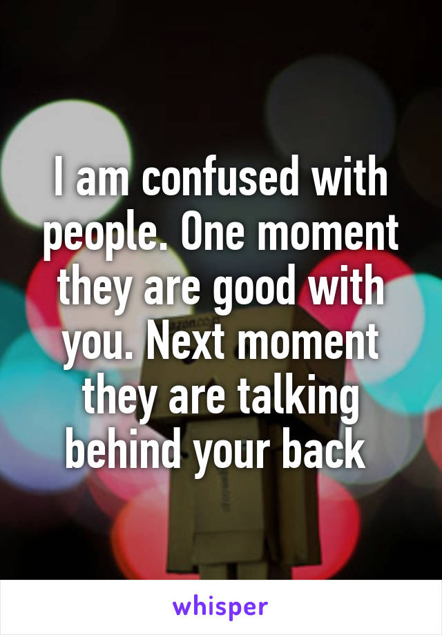 I am confused with people. One moment they are good with you. Next moment they are talking behind your back 