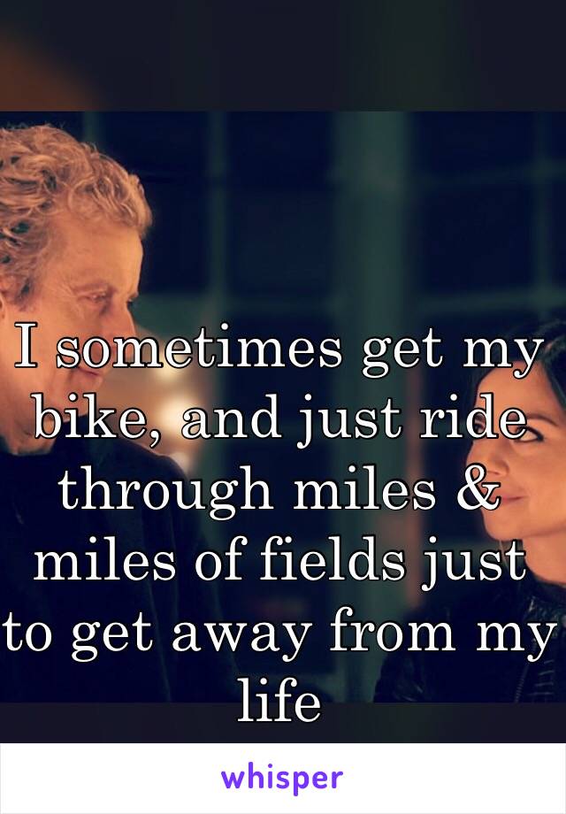 I sometimes get my bike, and just ride through miles & miles of fields just to get away from my life 