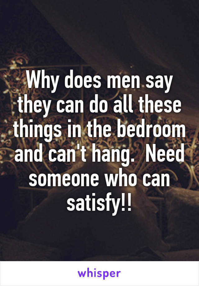 Why does men say they can do all these things in the bedroom and can't hang.  Need someone who can satisfy!!