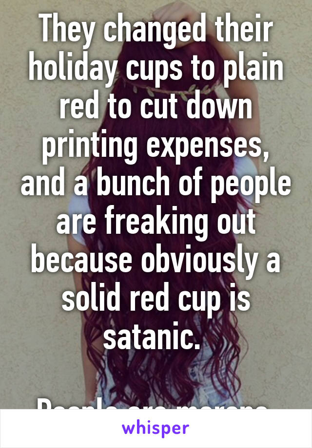 They changed their holiday cups to plain red to cut down printing expenses, and a bunch of people are freaking out because obviously a solid red cup is satanic. 

People are morons.