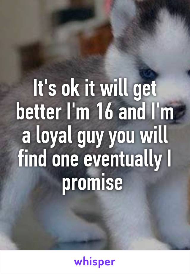 It's ok it will get better I'm 16 and I'm a loyal guy you will find one eventually I promise 