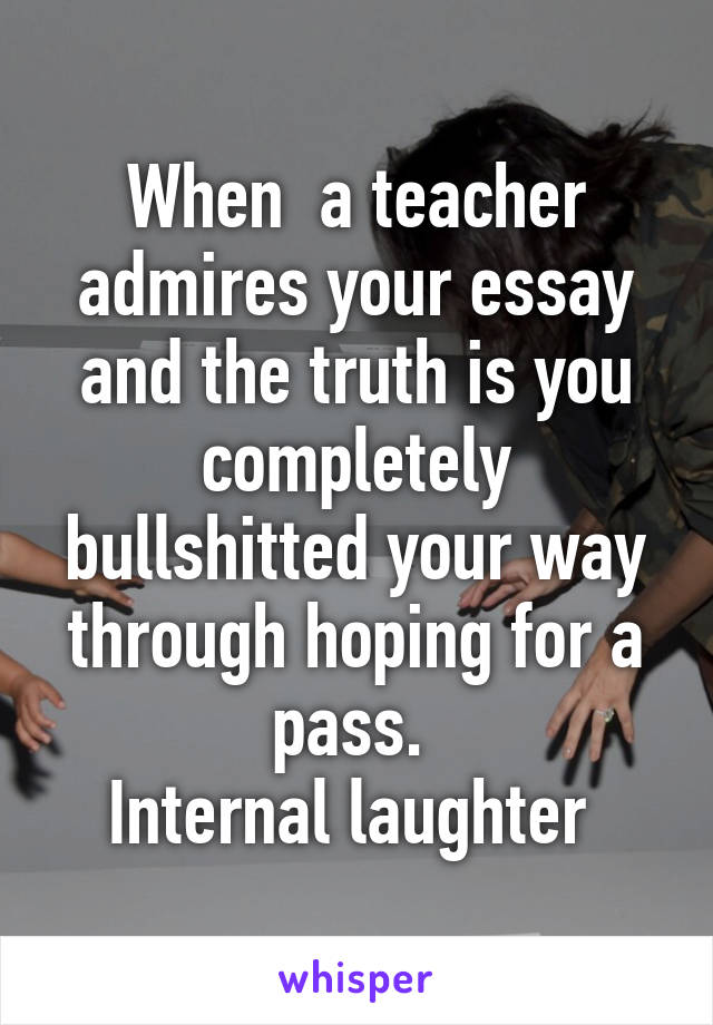 When  a teacher admires your essay and the truth is you completely bullshitted your way through hoping for a pass. 
Internal laughter 