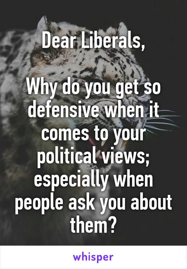 Dear Liberals,

Why do you get so defensive when it comes to your political views; especially when people ask you about them?