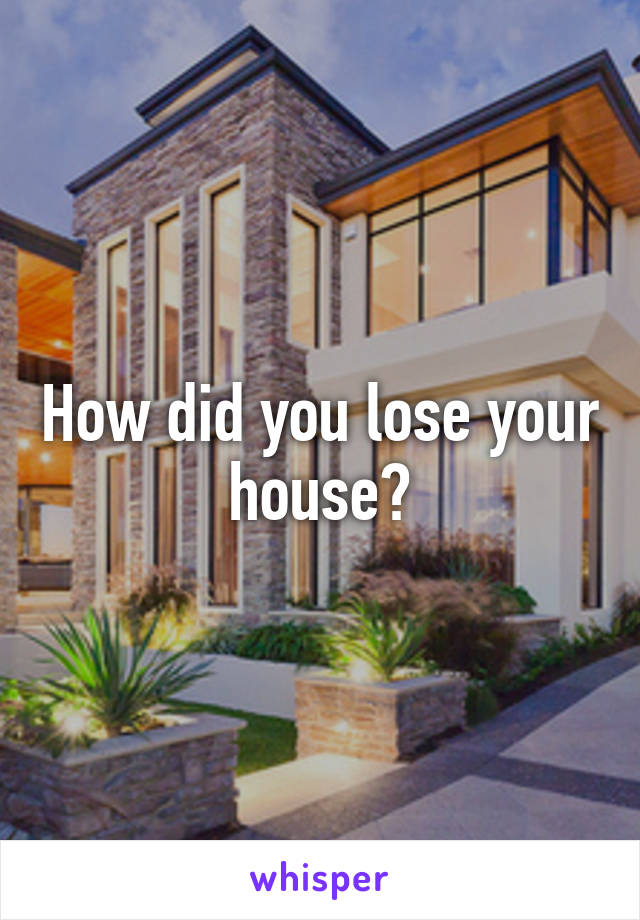 How did you lose your house?