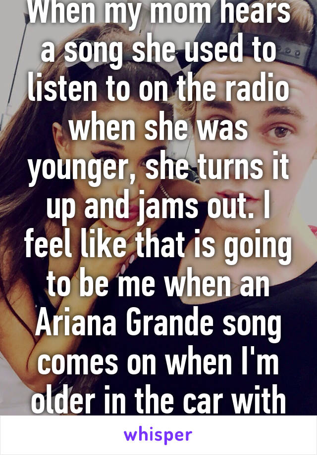 When my mom hears a song she used to listen to on the radio when she was younger, she turns it up and jams out. I feel like that is going to be me when an Ariana Grande song comes on when I'm older in the car with my kid.