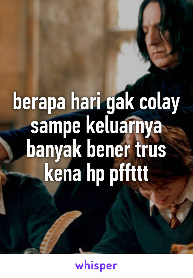 berapa hari gak colay sampe keluarnya banyak bener trus kena hp pffttt