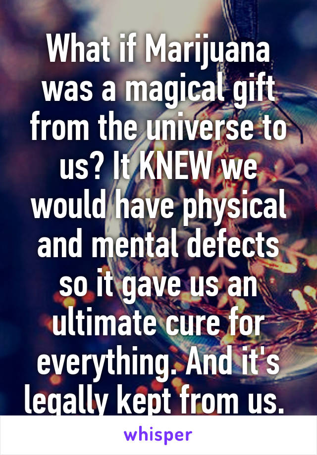 What if Marijuana was a magical gift from the universe to us? It KNEW we would have physical and mental defects so it gave us an ultimate cure for everything. And it's legally kept from us. 