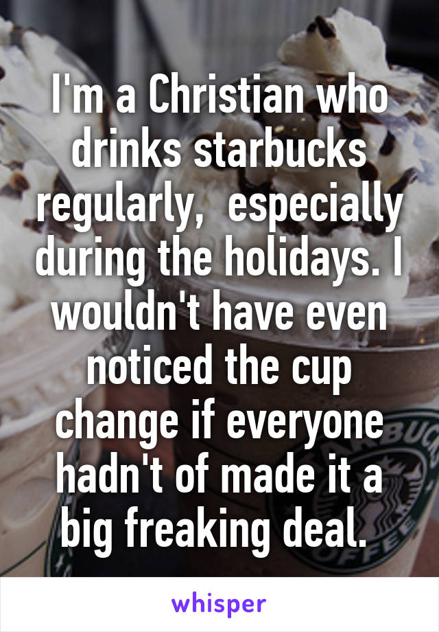 I'm a Christian who drinks starbucks regularly,  especially during the holidays. I wouldn't have even noticed the cup change if everyone hadn't of made it a big freaking deal. 