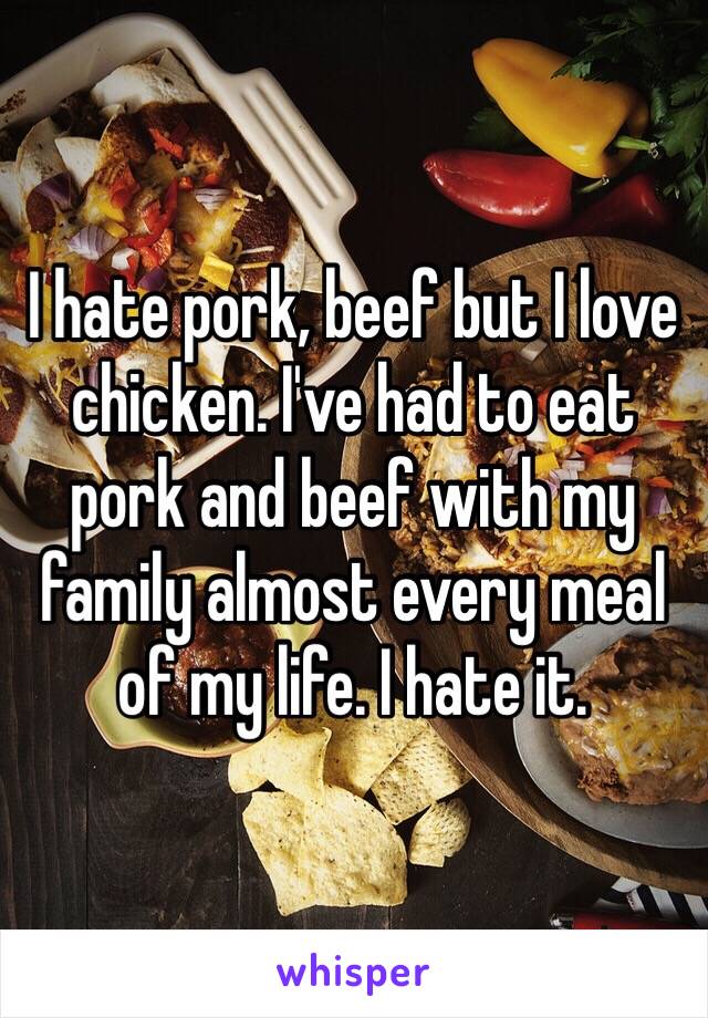 I hate pork, beef but I love chicken. I've had to eat pork and beef with my family almost every meal of my life. I hate it.