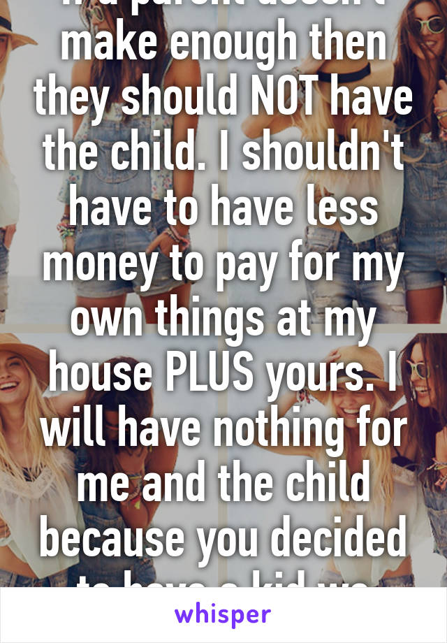 If a parent doesn't make enough then they should NOT have the child. I shouldn't have to have less money to pay for my own things at my house PLUS yours. I will have nothing for me and the child because you decided to have a kid we can't afford 