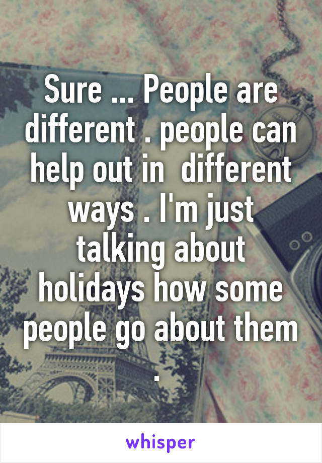 Sure ... People are different . people can help out in  different ways . I'm just talking about holidays how some people go about them . 