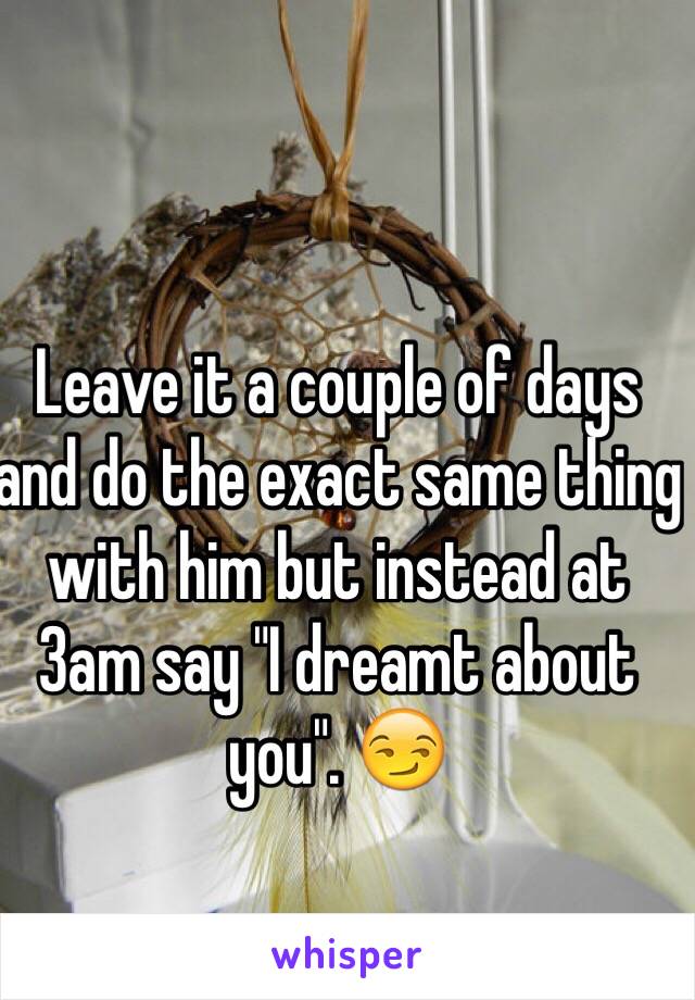 Leave it a couple of days and do the exact same thing with him but instead at 3am say "I dreamt about you". 😏