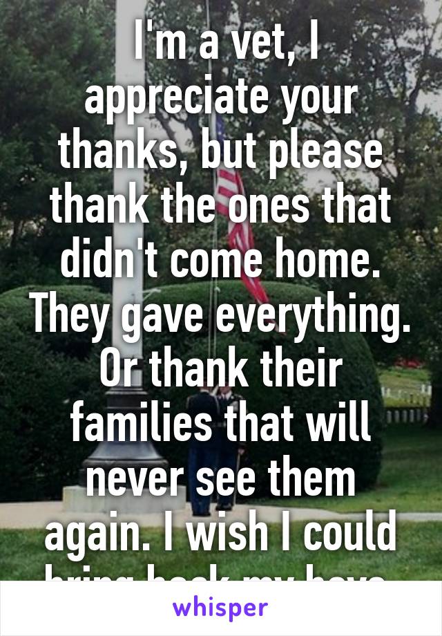  I'm a vet, I appreciate your thanks, but please thank the ones that didn't come home. They gave everything. Or thank their families that will never see them again. I wish I could bring back my boys.