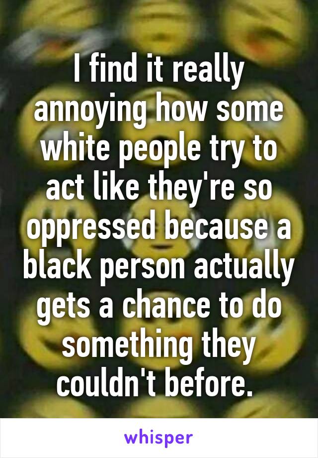 I find it really annoying how some white people try to act like they're so oppressed because a black person actually gets a chance to do something they couldn't before. 