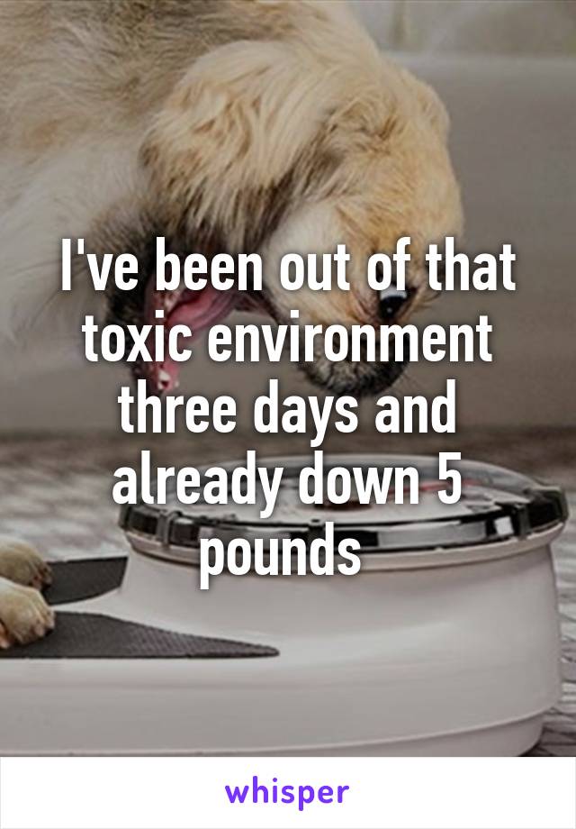 I've been out of that toxic environment three days and already down 5 pounds 