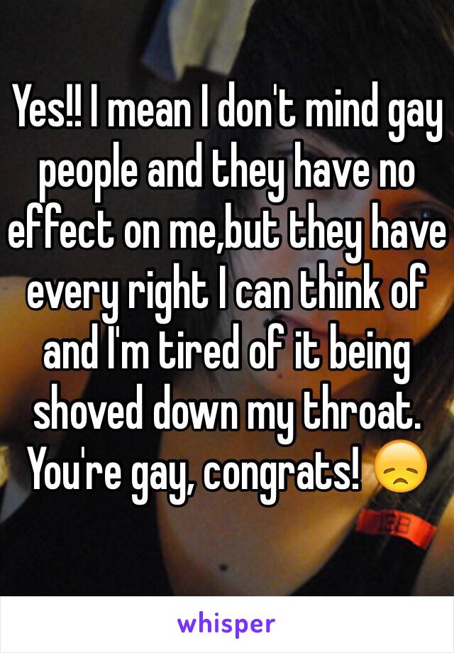 Yes!! I mean I don't mind gay people and they have no effect on me,but they have every right I can think of and I'm tired of it being shoved down my throat. You're gay, congrats! 😞