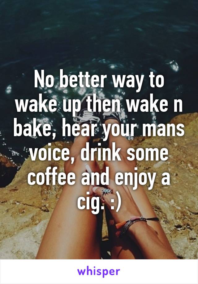 No better way to wake up then wake n bake, hear your mans voice, drink some coffee and enjoy a cig. :)