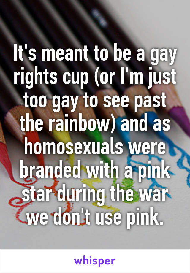 It's meant to be a gay rights cup (or I'm just too gay to see past the rainbow) and as homosexuals were branded with a pink star during the war we don't use pink.