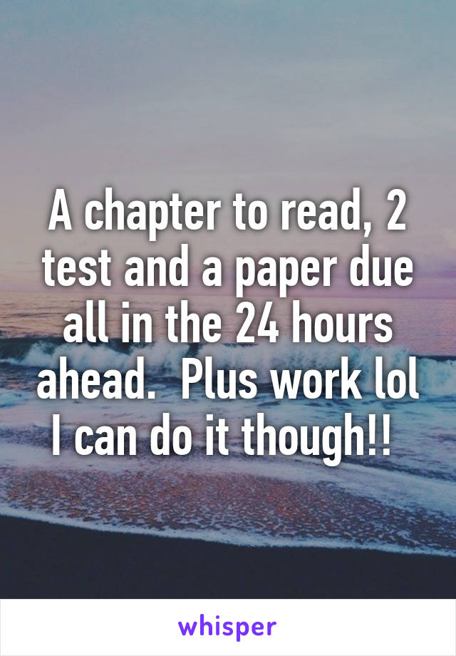 A chapter to read, 2 test and a paper due all in the 24 hours ahead.  Plus work lol I can do it though!! 