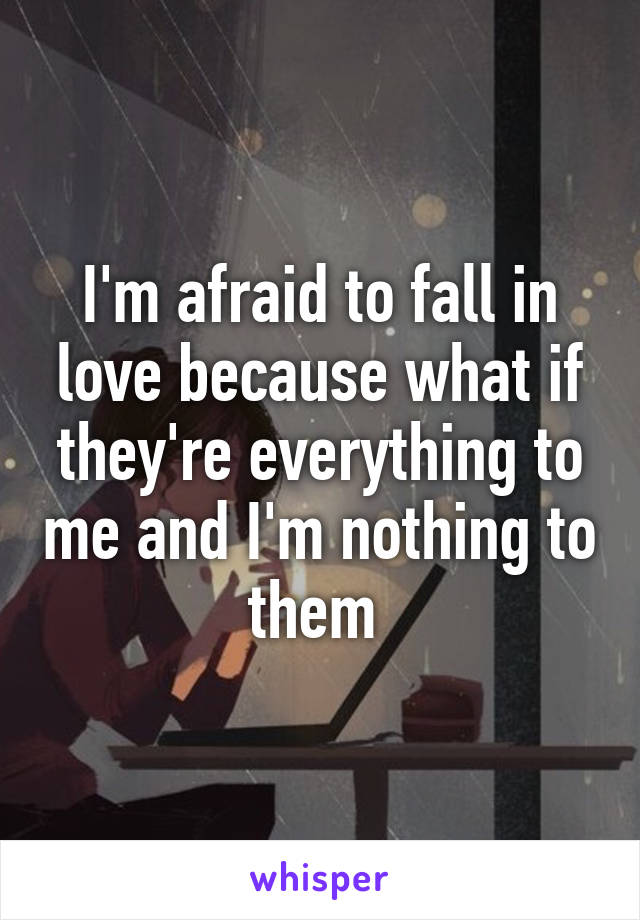 I'm afraid to fall in love because what if they're everything to me and I'm nothing to them 