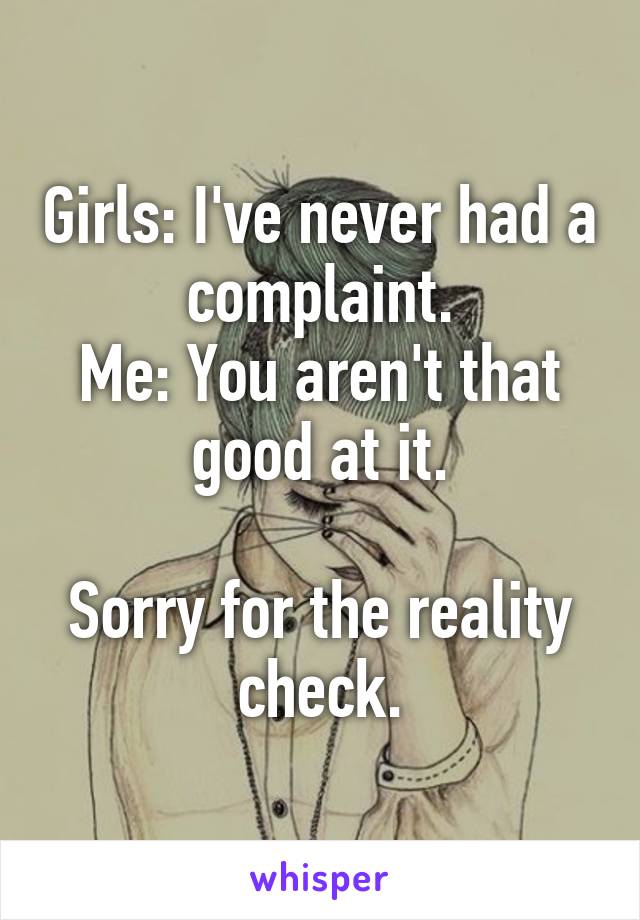 Girls: I've never had a complaint.
Me: You aren't that good at it.

Sorry for the reality check.