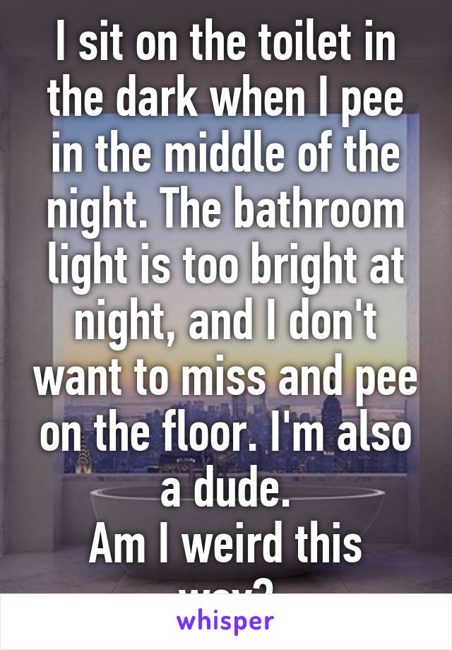 I sit on the toilet in the dark when I pee in the middle of the night. The bathroom light is too bright at night, and I don't want to miss and pee on the floor. I'm also a dude.
Am I weird this way?