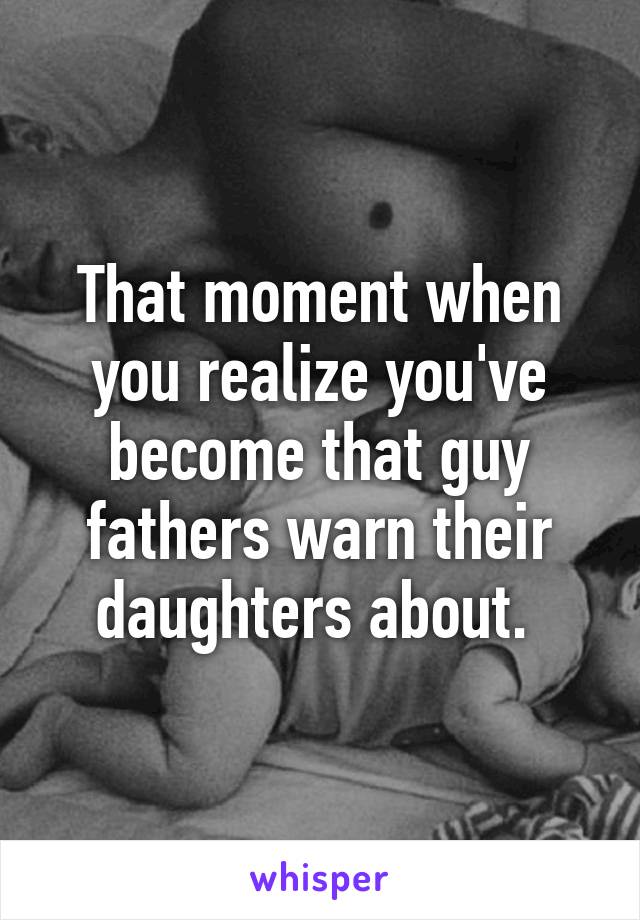 That moment when you realize you've become that guy fathers warn their daughters about. 