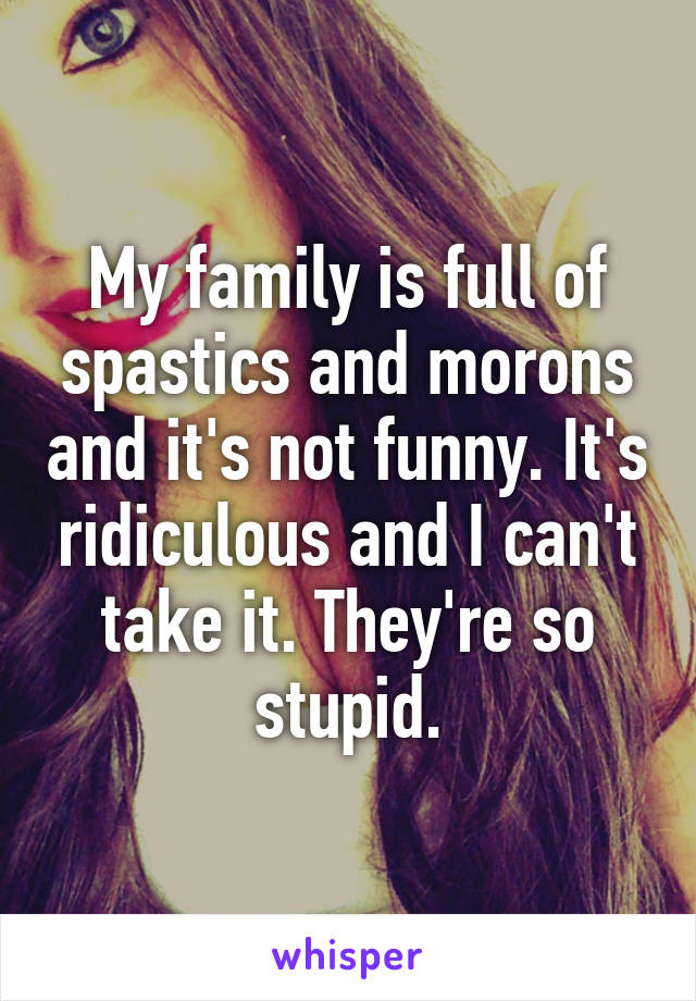 My family is full of spastics and morons and it's not funny. It's ridiculous and I can't take it. They're so stupid.