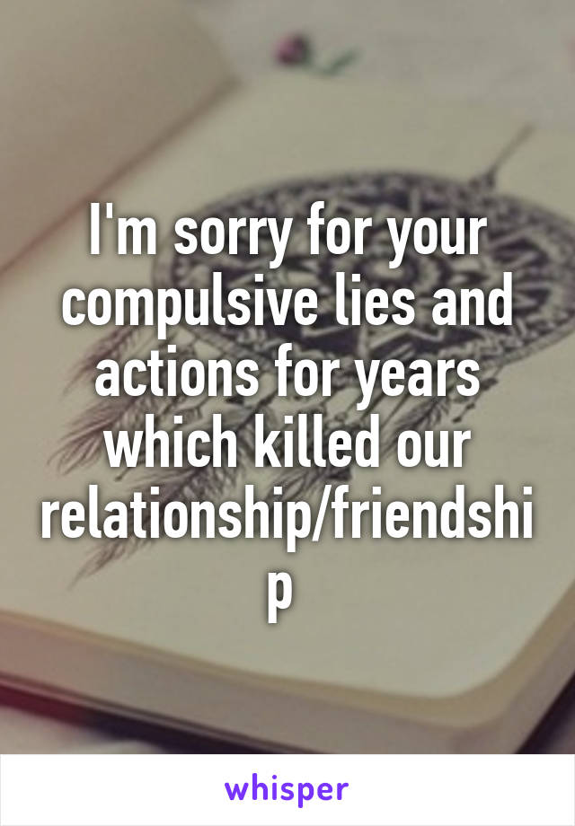 I'm sorry for your compulsive lies and actions for years which killed our relationship/friendship 