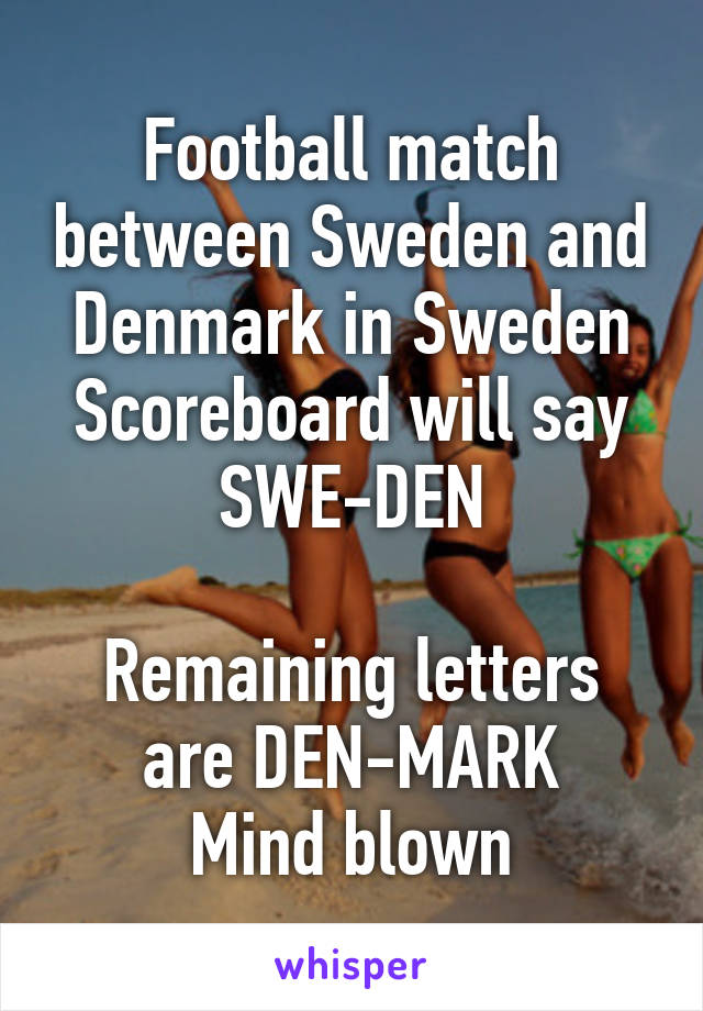 Football match between Sweden and Denmark in Sweden
Scoreboard will say SWE-DEN

Remaining letters are DEN-MARK
Mind blown