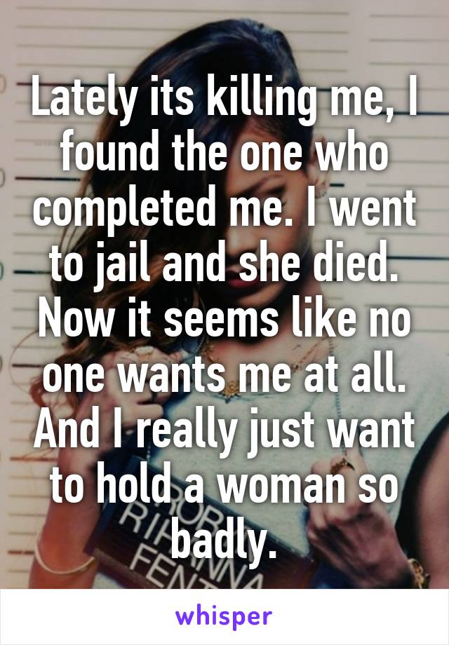 Lately its killing me, I found the one who completed me. I went to jail and she died. Now it seems like no one wants me at all. And I really just want to hold a woman so badly.