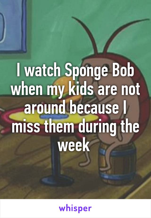 I watch Sponge Bob when my kids are not around because I miss them during the week 