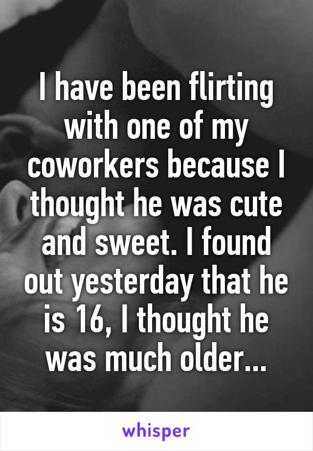 I have been flirting with one of my coworkers because I thought he was cute and sweet. I found out yesterday that he is 16, I thought he was much older...