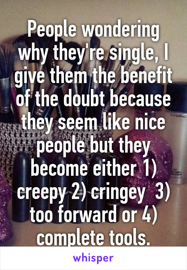 People wondering why they're single, I give them the benefit of the doubt because they seem like nice people but they become either 1) creepy 2) cringey  3) too forward or 4) complete tools.