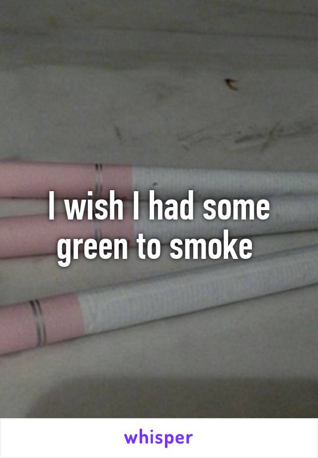 I wish I had some green to smoke 