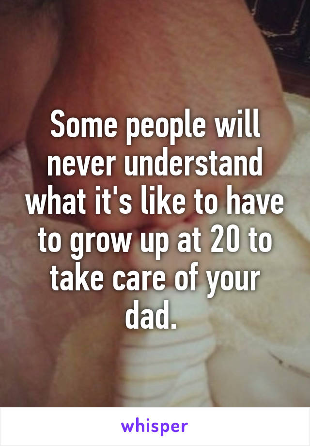 Some people will never understand what it's like to have to grow up at 20 to take care of your dad. 