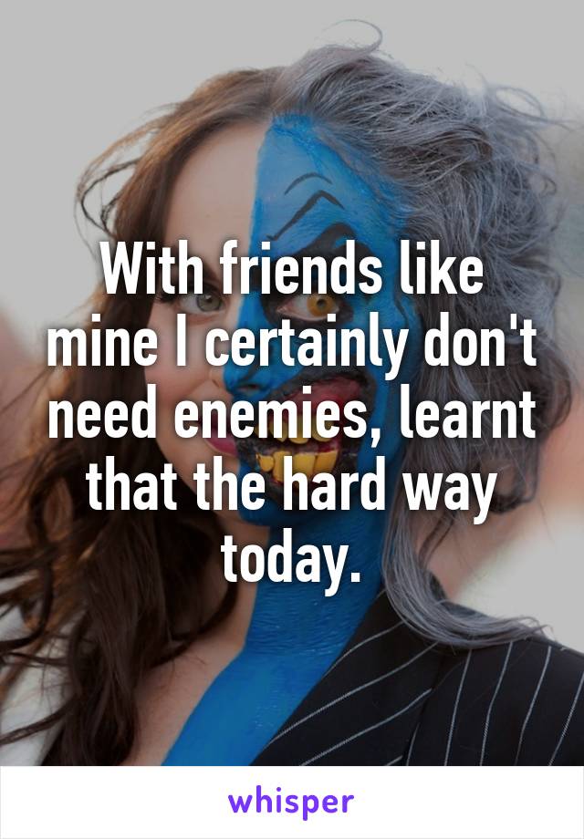 With friends like mine I certainly don't need enemies, learnt that the hard way today.