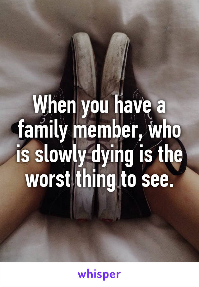 When you have a family member, who is slowly dying is the worst thing to see.