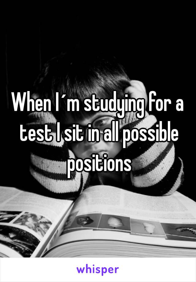 When I´m studying for a test I sit in all possible positions