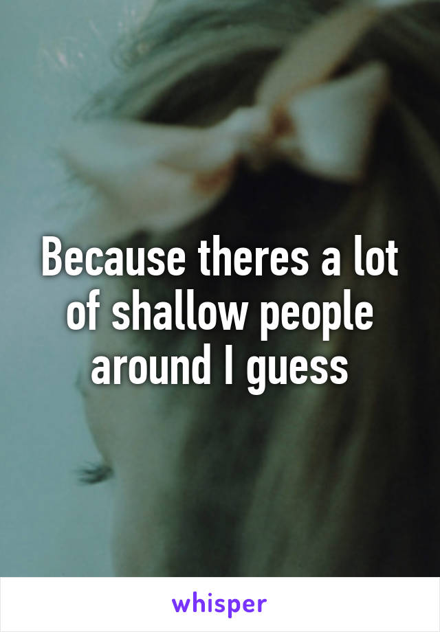 Because theres a lot of shallow people around I guess