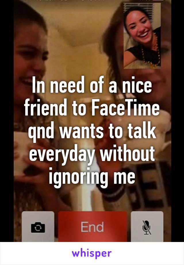 In need of a nice friend to FaceTime qnd wants to talk everyday without ignoring me