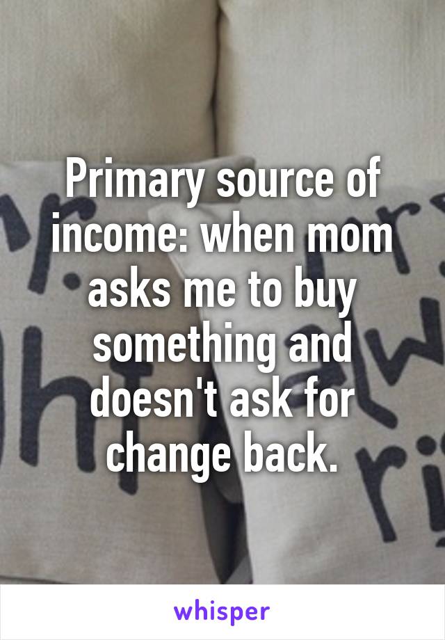 Primary source of income: when mom asks me to buy something and doesn't ask for change back.