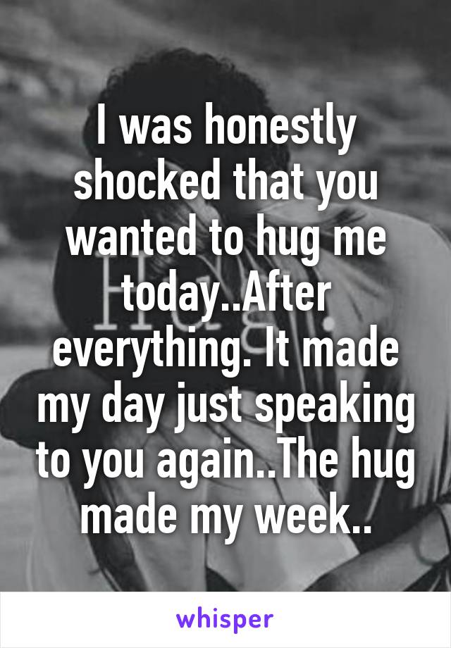 I was honestly shocked that you wanted to hug me today..After everything. It made my day just speaking to you again..The hug made my week..