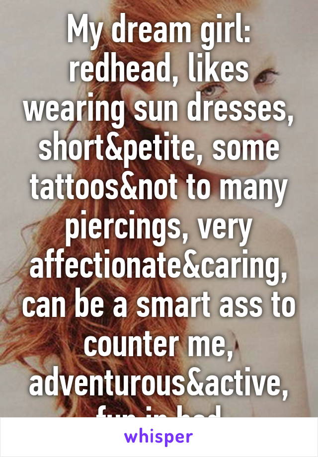 My dream girl: redhead, likes wearing sun dresses, short&petite, some tattoos&not to many piercings, very affectionate&caring, can be a smart ass to counter me, adventurous&active, fun in bed