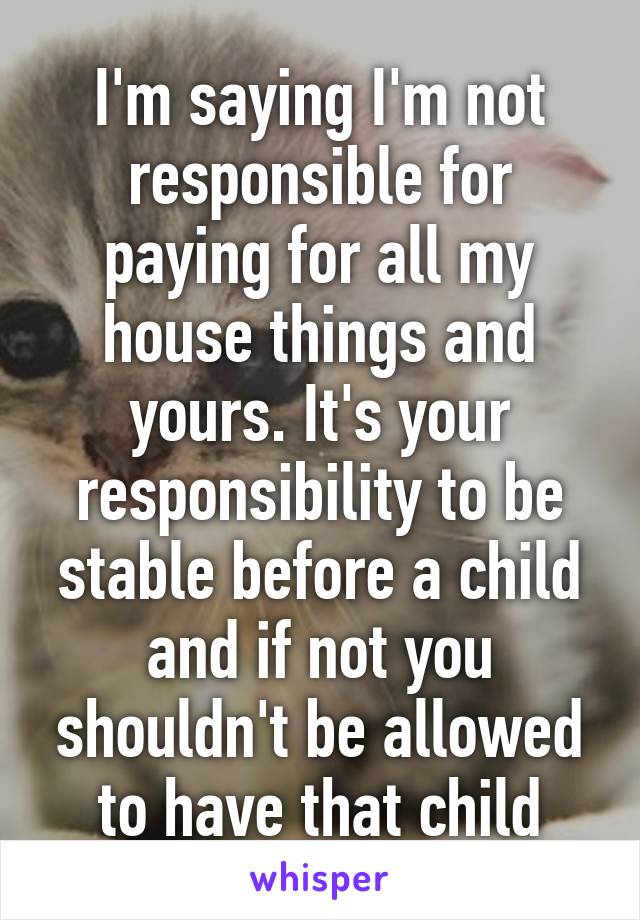 I'm saying I'm not responsible for paying for all my house things and yours. It's your responsibility to be stable before a child and if not you shouldn't be allowed to have that child