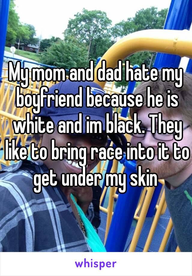 My mom and dad hate my boyfriend because he is white and im black. They like to bring race into it to get under my skin 