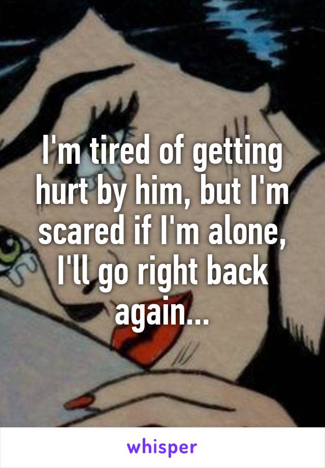 I'm tired of getting hurt by him, but I'm scared if I'm alone, I'll go right back again...