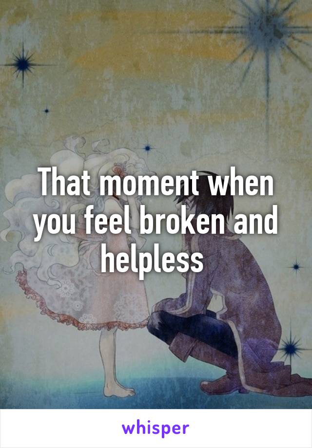 That moment when you feel broken and helpless 