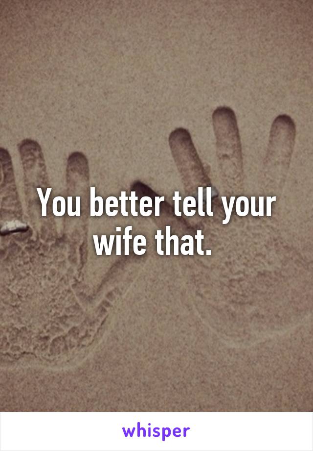 You better tell your wife that. 